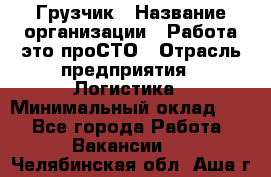 Грузчик › Название организации ­ Работа-это проСТО › Отрасль предприятия ­ Логистика › Минимальный оклад ­ 1 - Все города Работа » Вакансии   . Челябинская обл.,Аша г.